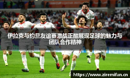威廉体育williamhill伊拉克与约旦友谊赛激战正酣展现足球的魅力与团队合作精神